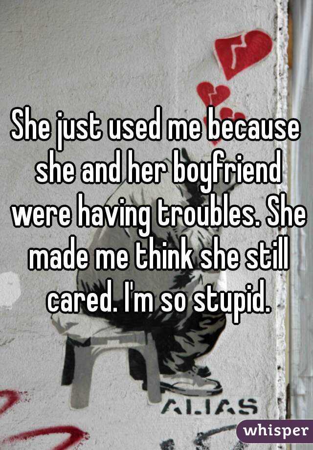 She just used me because she and her boyfriend were having troubles. She made me think she still cared. I'm so stupid.