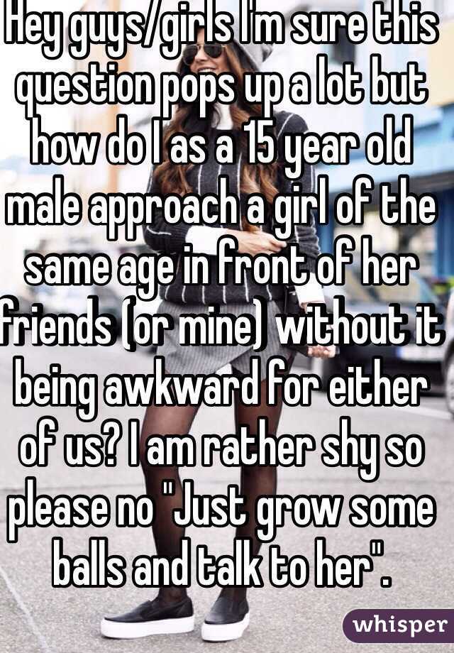 Hey guys/girls I'm sure this question pops up a lot but how do I as a 15 year old male approach a girl of the same age in front of her friends (or mine) without it being awkward for either of us? I am rather shy so please no "Just grow some balls and talk to her". 