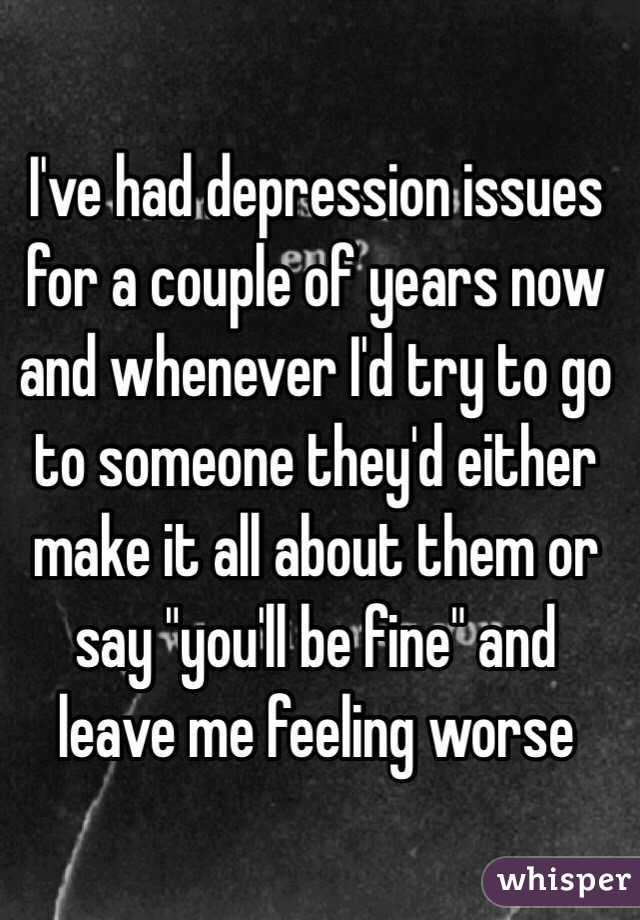 I've had depression issues for a couple of years now and whenever I'd try to go to someone they'd either make it all about them or say "you'll be fine" and leave me feeling worse 