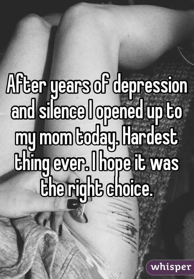 After years of depression and silence I opened up to my mom today. Hardest thing ever. I hope it was the right choice.