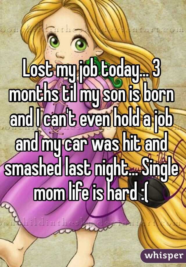 Lost my job today... 3 months til my son is born and I can't even hold a job and my car was hit and smashed last night... Single mom life is hard :(