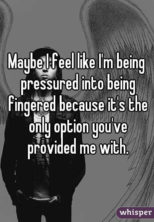 Maybe I feel like I'm being pressured into being fingered because it's the only option you've provided me with.