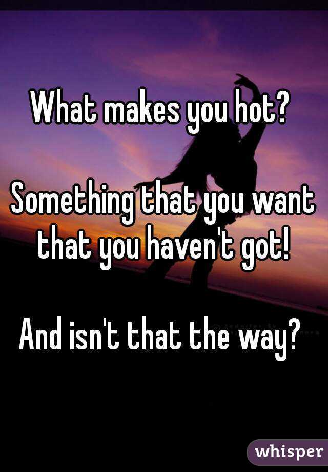 What makes you hot? 

Something that you want that you haven't got! 

And isn't that the way? 