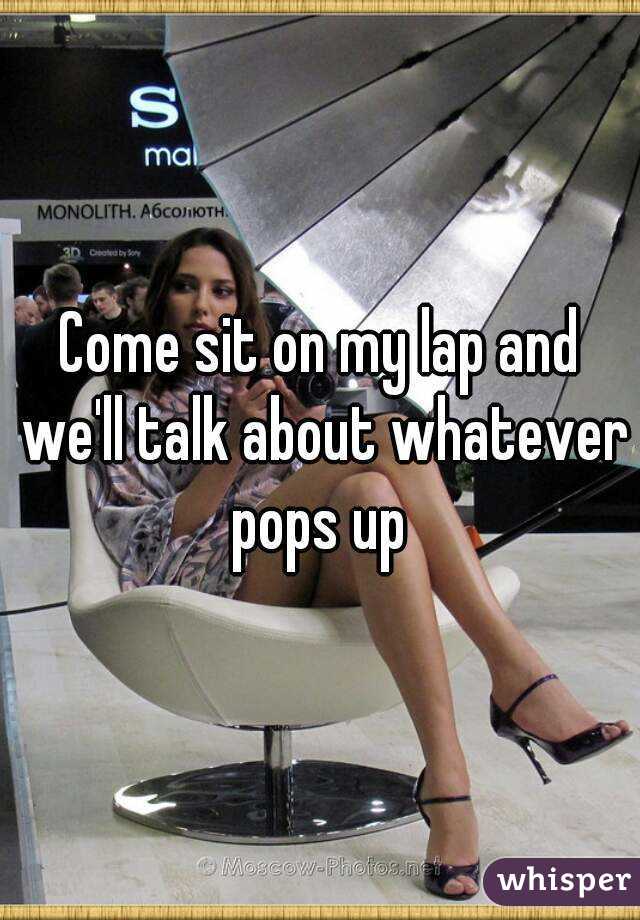 Come sit on my lap and we'll talk about whatever pops up 