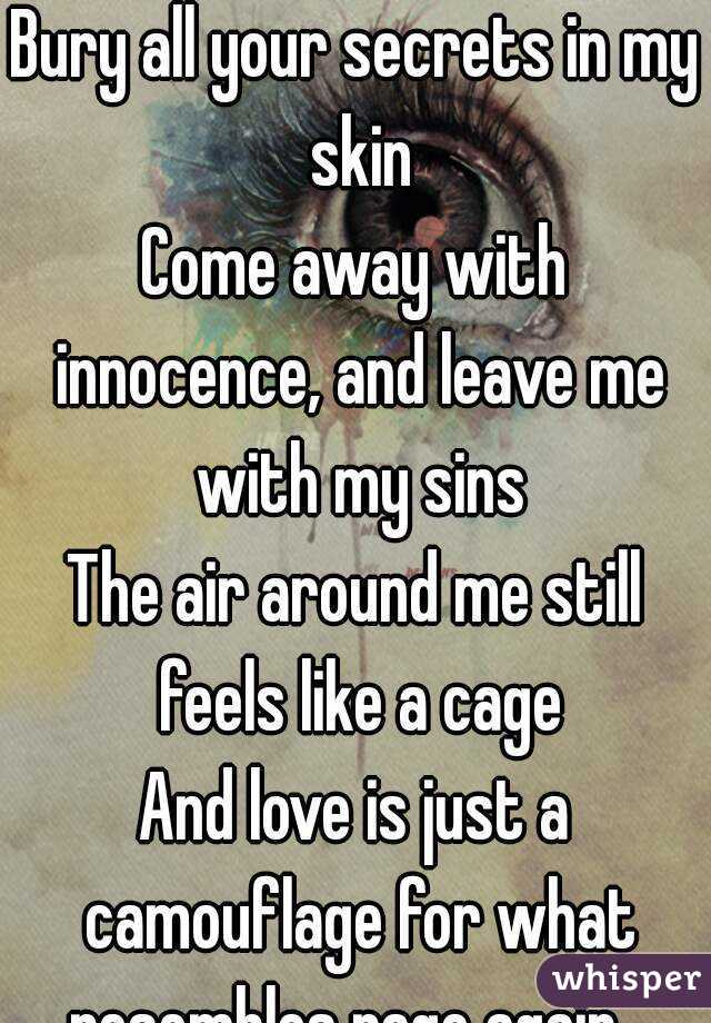 
Bury all your secrets in my skin
Come away with innocence, and leave me with my sins
The air around me still feels like a cage
And love is just a camouflage for what resembles rage again...

