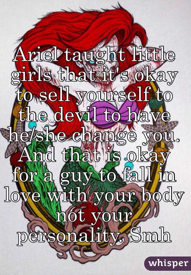 Ariel taught little girls that it's okay to sell yourself to the devil to have he/she change you. And that is okay for a guy to fall in love with your body not your personality. Smh 