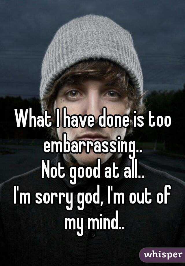 What I have done is too embarrassing.. 
Not good at all..
I'm sorry god, I'm out of my mind..