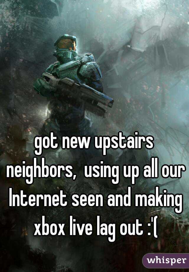 got new upstairs neighbors,  using up all our Internet seen and making xbox live lag out :'(