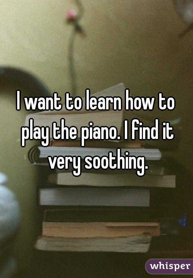 I want to learn how to play the piano. I find it very soothing.