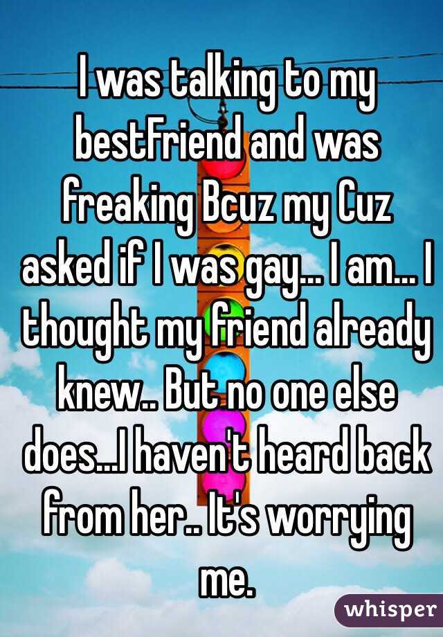 I was talking to my bestFriend and was freaking Bcuz my Cuz asked if I was gay... I am... I thought my friend already knew.. But no one else does...I haven't heard back from her.. It's worrying me. 