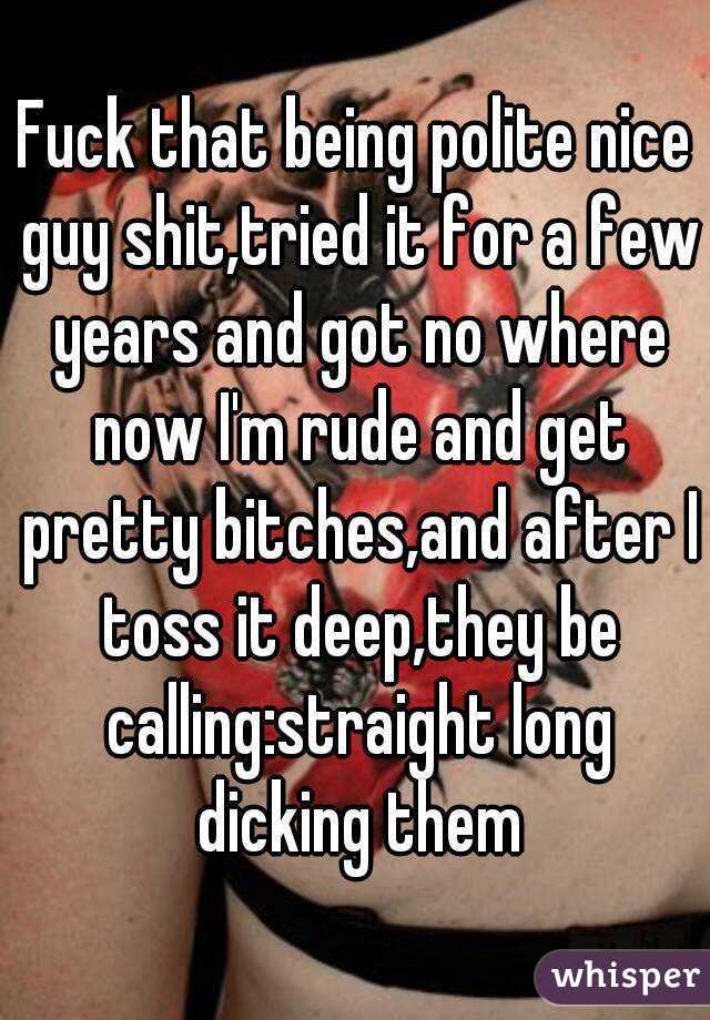 Fuck that being polite nice guy shit,tried it for a few years and got no where now I'm rude and get pretty bitches,and after I toss it deep,they be calling:straight long dicking them