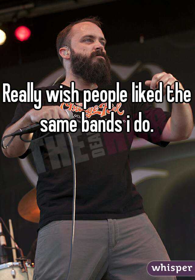 Really wish people liked the same bands i do. 