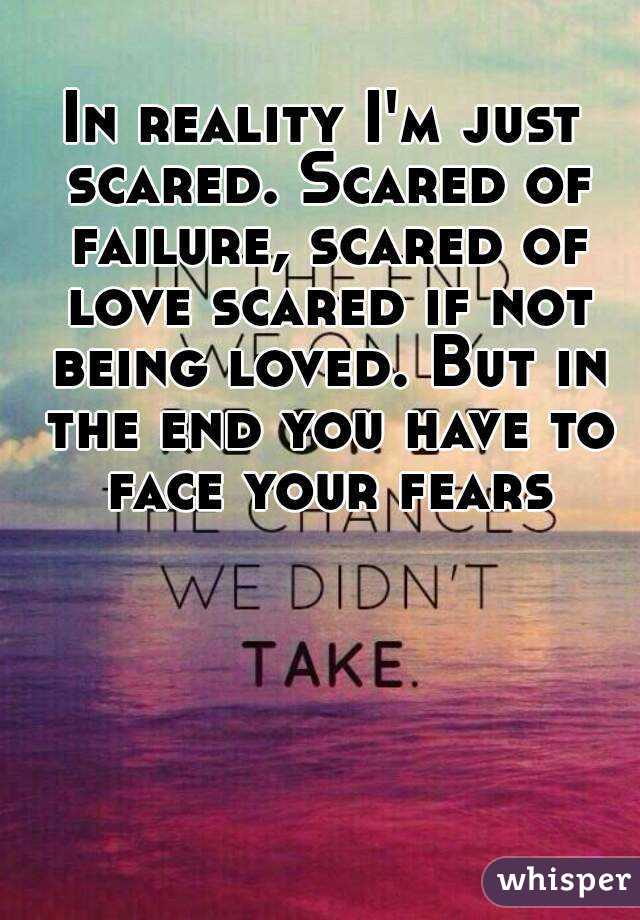 In reality I'm just scared. Scared of failure, scared of love scared if not being loved. But in the end you have to face your fears