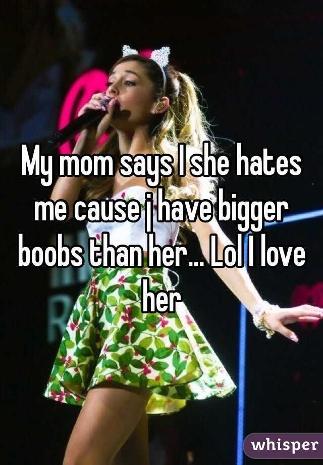 My mom says I she hates me cause j have bigger boobs than her... Lol I love her