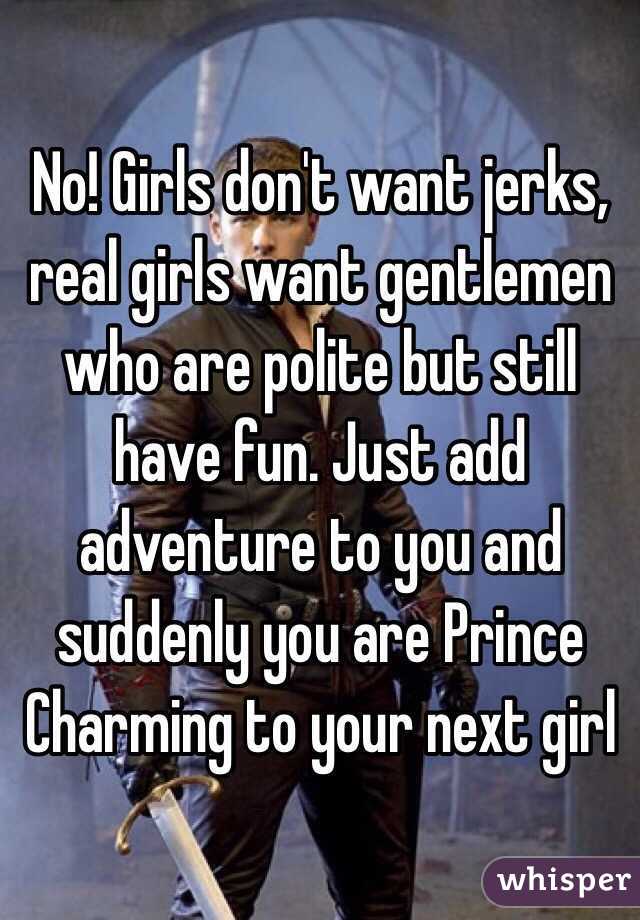 No! Girls don't want jerks, real girls want gentlemen who are polite but still have fun. Just add adventure to you and suddenly you are Prince Charming to your next girl 