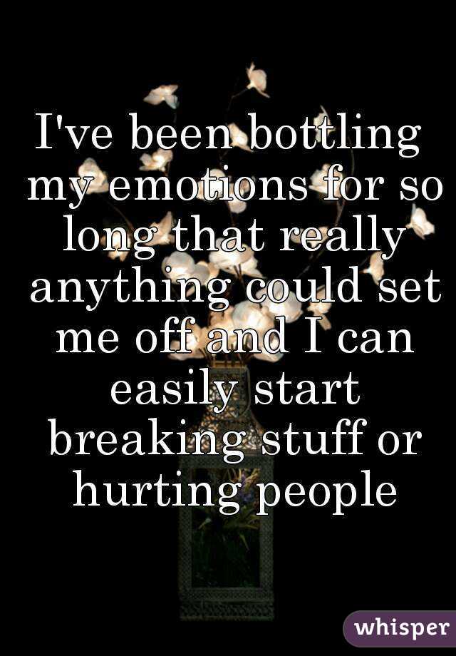 I've been bottling my emotions for so long that really anything could set me off and I can easily start breaking stuff or hurting people