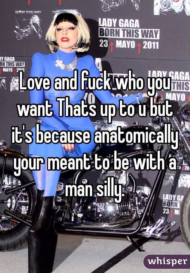 Love and fuck who you want Thats up to u but it's because anatomically your meant to be with a man silly. 