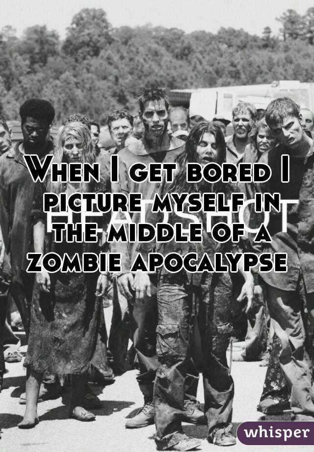 When I get bored I picture myself in the middle of a zombie apocalypse 