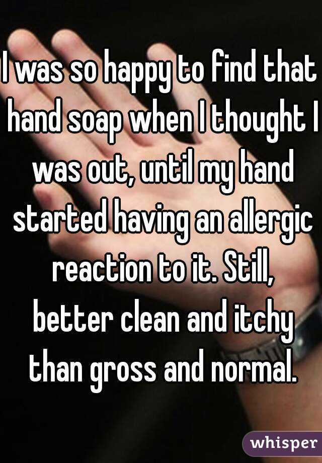 I was so happy to find that hand soap when I thought I was out, until my hand started having an allergic reaction to it. Still, better clean and itchy than gross and normal.