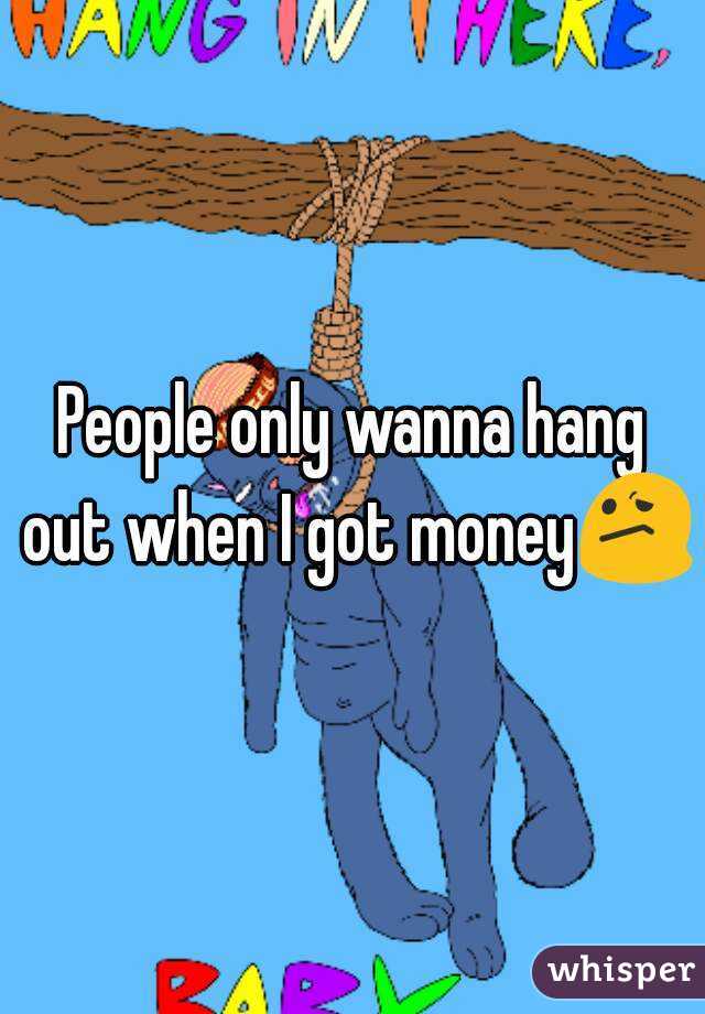 People only wanna hang out when I got money😕