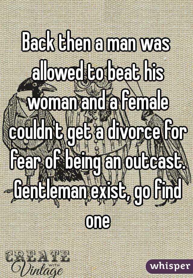 Back then a man was allowed to beat his woman and a female couldn't get a divorce for fear of being an outcast. Gentleman exist, go find one