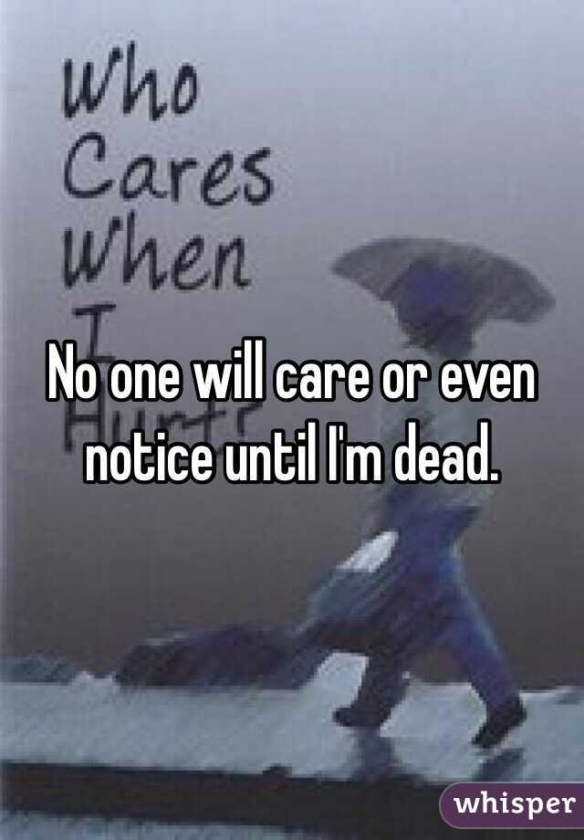 No one will care or even notice until I'm dead.