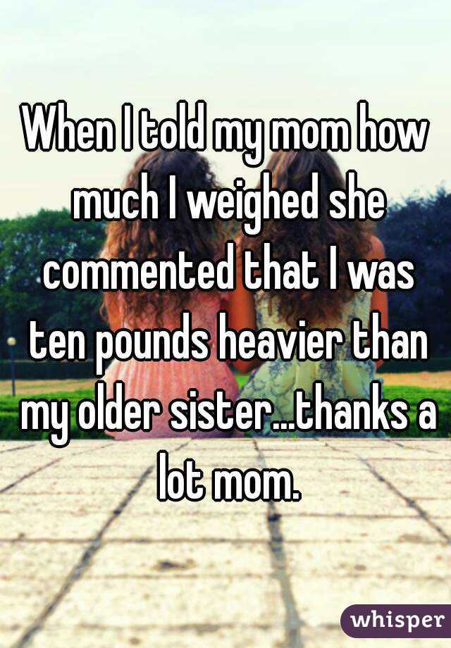 When I told my mom how much I weighed she commented that I was ten pounds heavier than my older sister...thanks a lot mom.