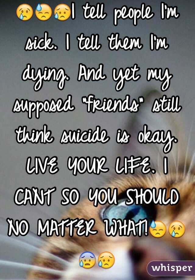 😢😓😥I tell people I'm sick. I tell them I'm dying. And yet my supposed "friends" still think suicide is okay. LIVE YOUR LIFE. I CANT SO YOU SHOULD NO MATTER WHAT!😓😢😰😥