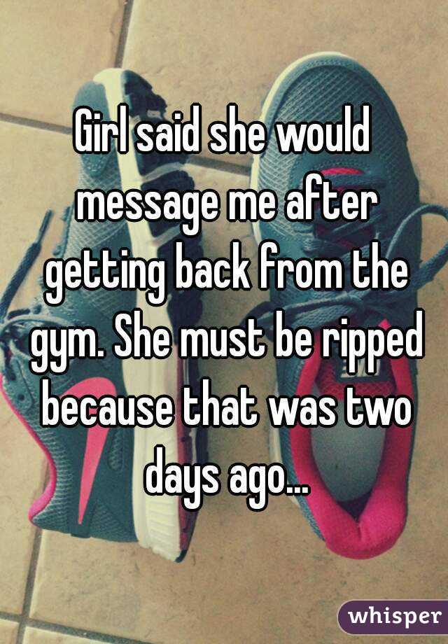 Girl said she would message me after getting back from the gym. She must be ripped because that was two days ago...