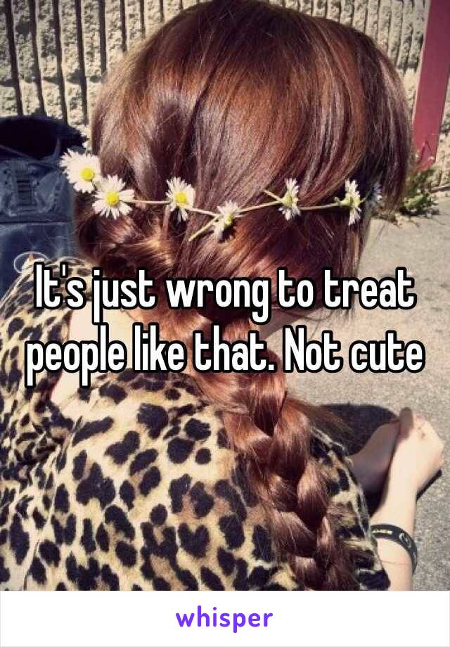 It's just wrong to treat people like that. Not cute