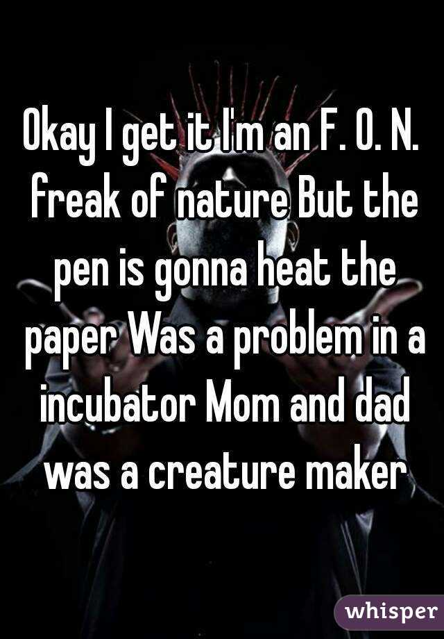 Okay I get it I'm an F. O. N. freak of nature But the pen is gonna heat the paper Was a problem in a incubator Mom and dad was a creature maker