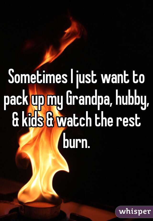 Sometimes I just want to pack up my Grandpa, hubby, & kids & watch the rest burn. 