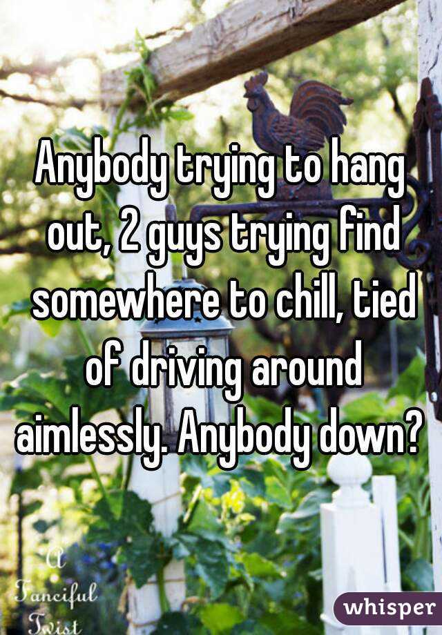 Anybody trying to hang out, 2 guys trying find somewhere to chill, tied of driving around aimlessly. Anybody down? 