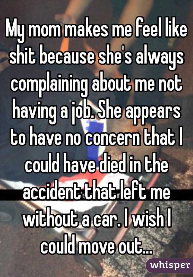 My mom makes me feel like shit because she's always complaining about me not having a job. She appears to have no concern that I could have died in the accident that left me without a car. I wish I could move out...