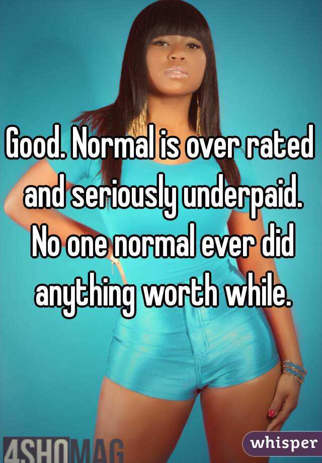 Good. Normal is over rated and seriously underpaid. No one normal ever did anything worth while.