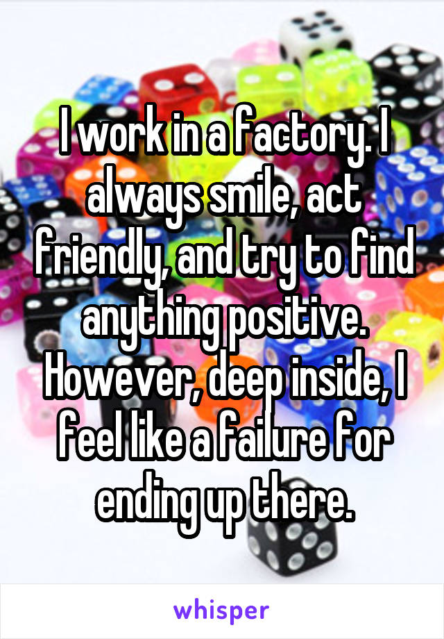 I work in a factory. I always smile, act friendly, and try to find anything positive. However, deep inside, I feel like a failure for ending up there.