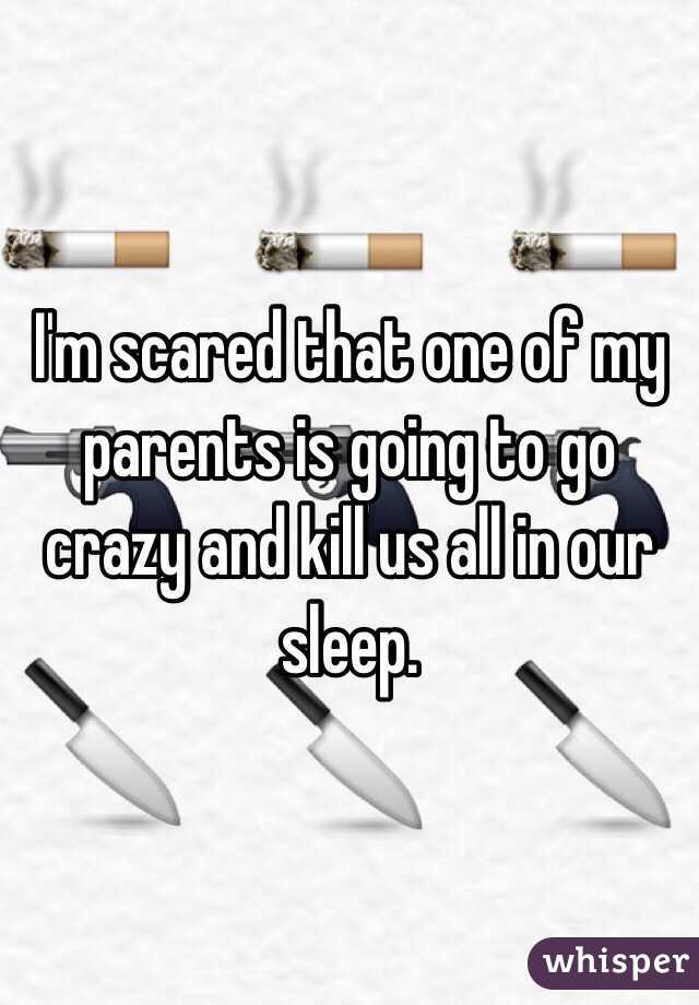 I'm scared that one of my parents is going to go crazy and kill us all in our sleep. 