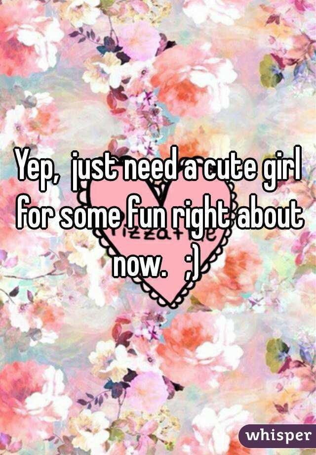 Yep,  just need a cute girl for some fun right about now.   ;) 