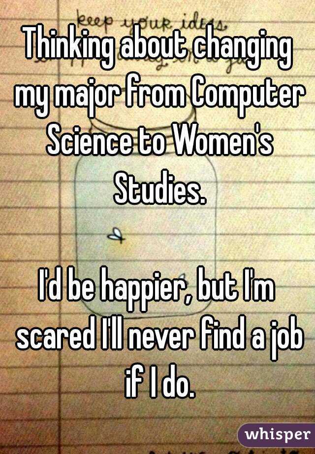 Thinking about changing my major from Computer Science to Women's Studies.

I'd be happier, but I'm scared I'll never find a job if I do.