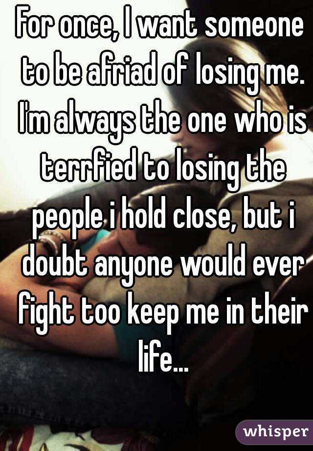 For once, I want someone to be afriad of losing me. I'm always the one who is terrfied to losing the people i hold close, but i doubt anyone would ever fight too keep me in their life...
