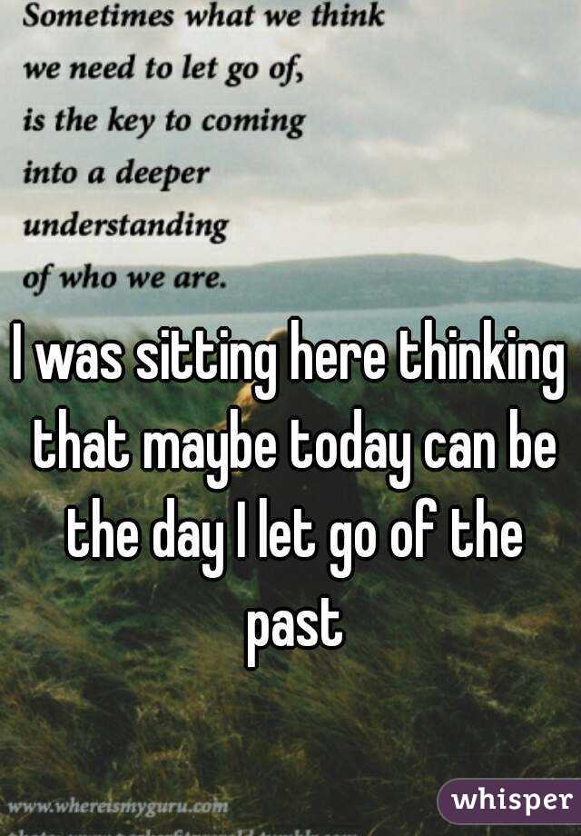 I was sitting here thinking that maybe today can be the day I let go of the past