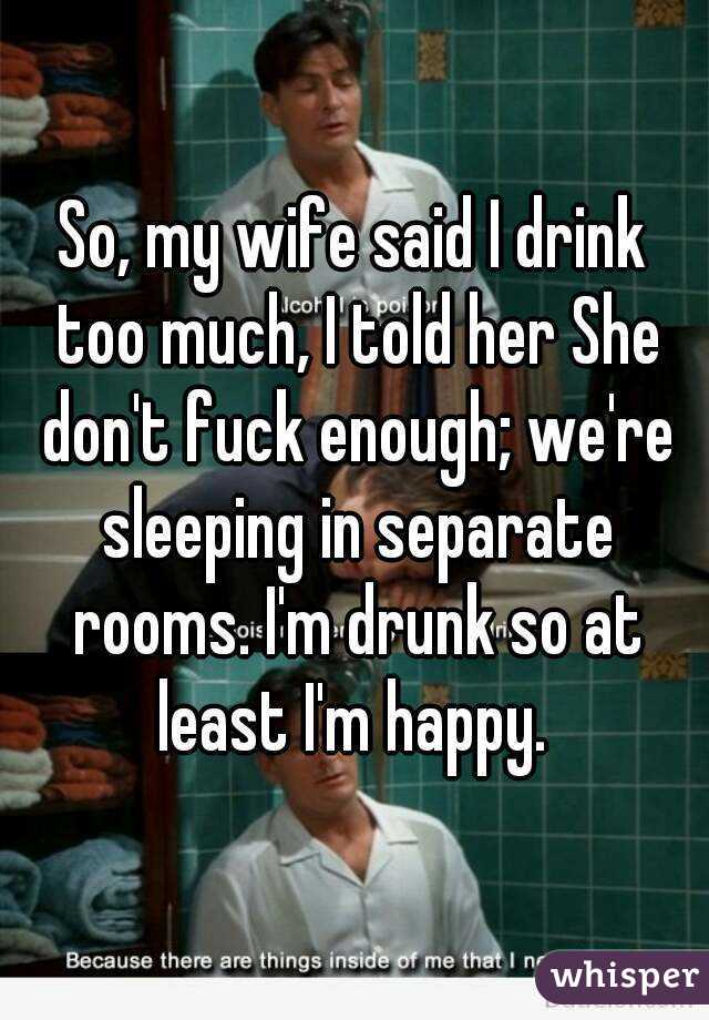 So, my wife said I drink too much, I told her She don't fuck enough; we're sleeping in separate rooms. I'm drunk so at least I'm happy. 