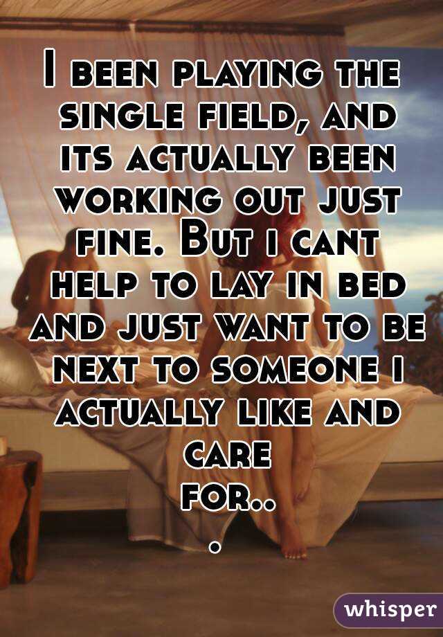 I been playing the single field, and its actually been working out just fine. But i cant help to lay in bed and just want to be next to someone i actually like and care for... 