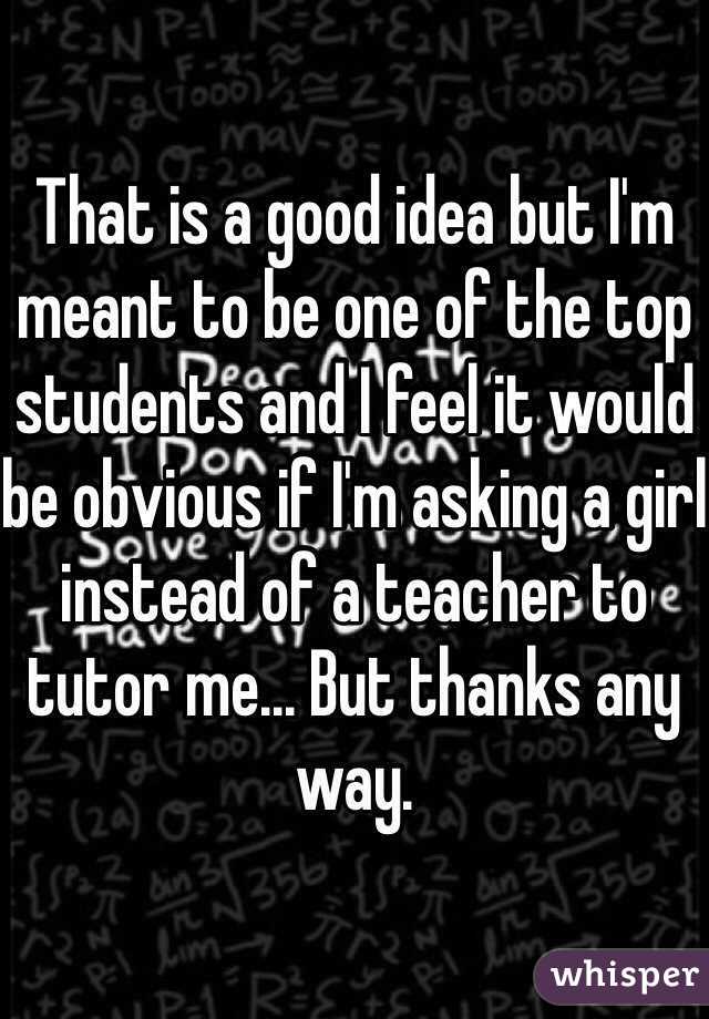 That is a good idea but I'm meant to be one of the top students and I feel it would be obvious if I'm asking a girl instead of a teacher to tutor me... But thanks any way.