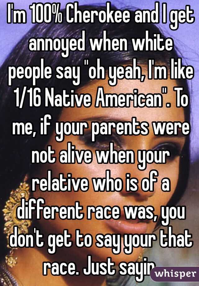 I'm 100% Cherokee and I get annoyed when white people say "oh yeah, I'm like 1/16 Native American". To me, if your parents were not alive when your relative who is of a different race was, you don't get to say your that race. Just sayin.