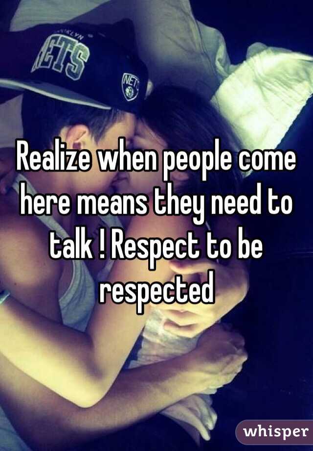 Realize when people come here means they need to talk ! Respect to be respected 