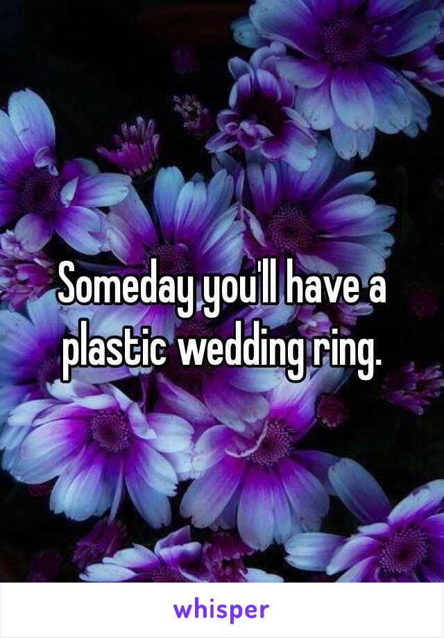 Someday you'll have a plastic wedding ring.
