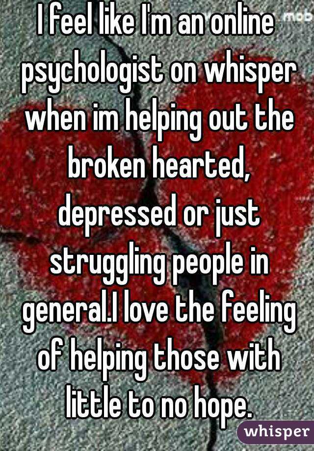 I feel like I'm an online psychologist on whisper when im helping out the broken hearted, depressed or just struggling people in general.I love the feeling of helping those with little to no hope.