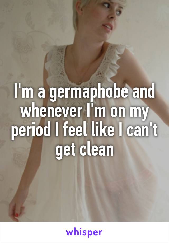 I'm a germaphobe and whenever I'm on my period I feel like I can't get clean