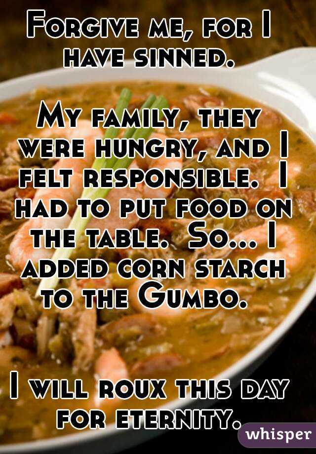 Forgive me, for I have sinned. 

My family, they were hungry, and I felt responsible.  I had to put food on the table.  So... I added corn starch to the Gumbo.  


I will roux this day for eternity. 